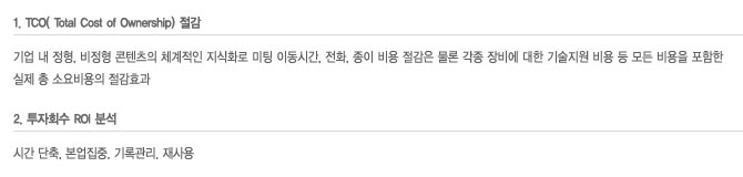 1.TCO( Total Cost of Ownership) 절감 기업 내 정형, 비정형 콘텐츠의 체계적인 지식화로 미팅 이동시간, 전화, 종이 비용 절감은 물론 각종 장비에 대한 기술지원 비용 등 모든 비용을 포함한 실제 총 소요비용의 절감효과 2.투자회수 ROI 분석시간 단축, 본업집중, 기록관리, 재사용